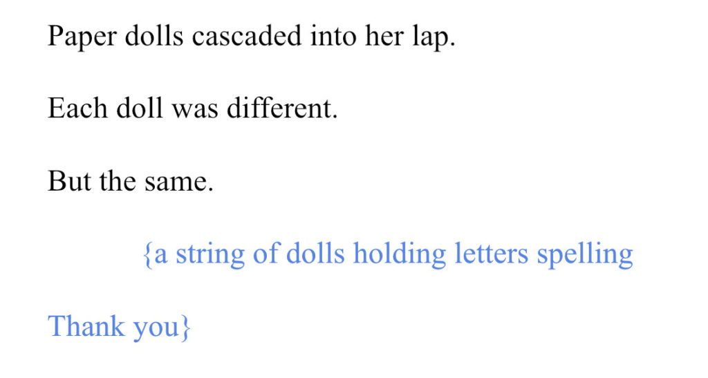Image of a section of Christine Evans's manuscript of Emily's Idea that reads: "Paper dolls cascaded into her lap. Each doll was different. But the same. {a string of dolls holding letters spelling Thank you}